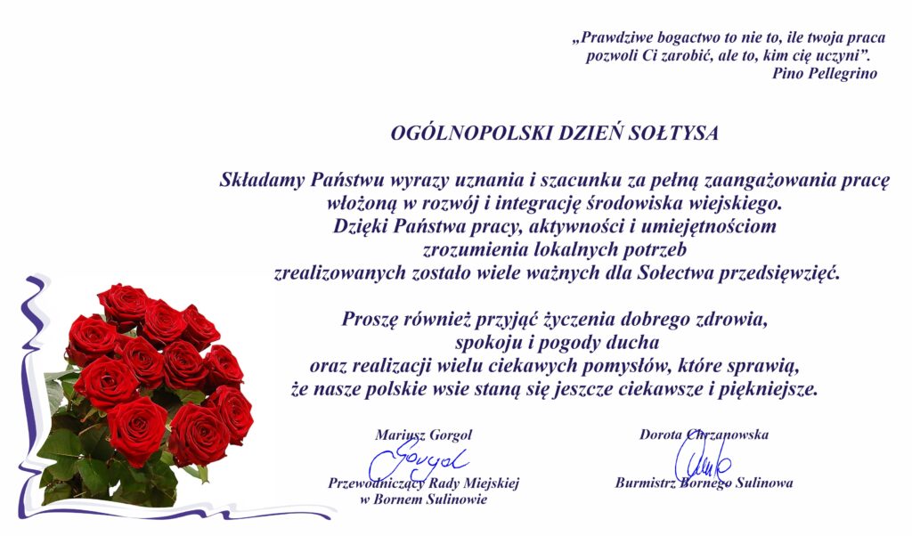 OGÓLNOPOLSKI DZIEŃ SOŁTYSA Składamy Państwu wyrazy uznania i szacunku za pełną zaangażowania pracę włożoną w rozwój i integrację środowiska wiejskiego. Dzięki Państwa pracy, aktywności i umiejętnościom zrozumienia lokalnych potrzeb zrealizowanych zostało wiele ważnych dla Sołectwa przedsięwzięć. Proszę również przyjąć życzenia dobrego zdrowia, spokoju i pogody ducha oraz realizacji wielu ciekawych pomysłów, które sprawią, że nasze polskie wsie staną się jeszcze ciekawsze i piękniejsze. Mariusz Gorgol Przewodniczący Rady Miejskiej w Bornem Sulinowie Dorota Chrzanowska Burmistrz Bornego Sulinowa